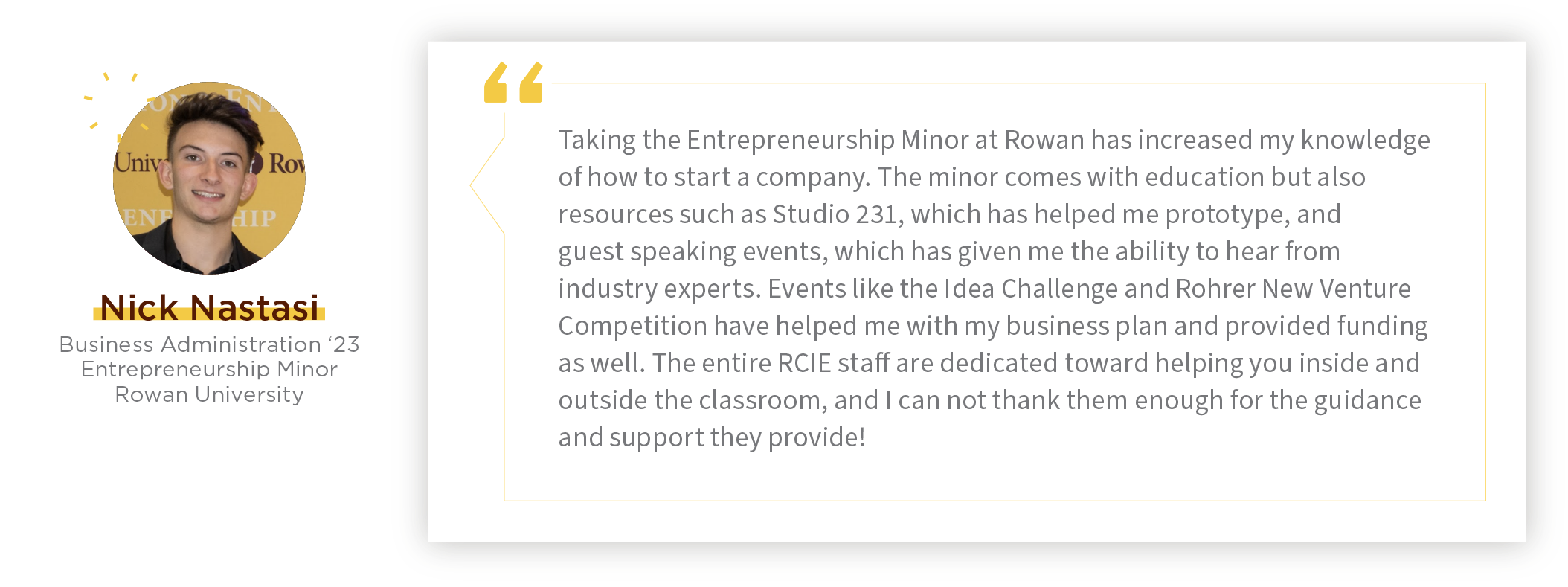 “Taking the Entrepreneurship Minor at Rowan has increased my knowledge of how to start a company. The minor comes with education but also resources! Resources like Studio 231 have helped me prototype and guest speaking events have given me the abilit