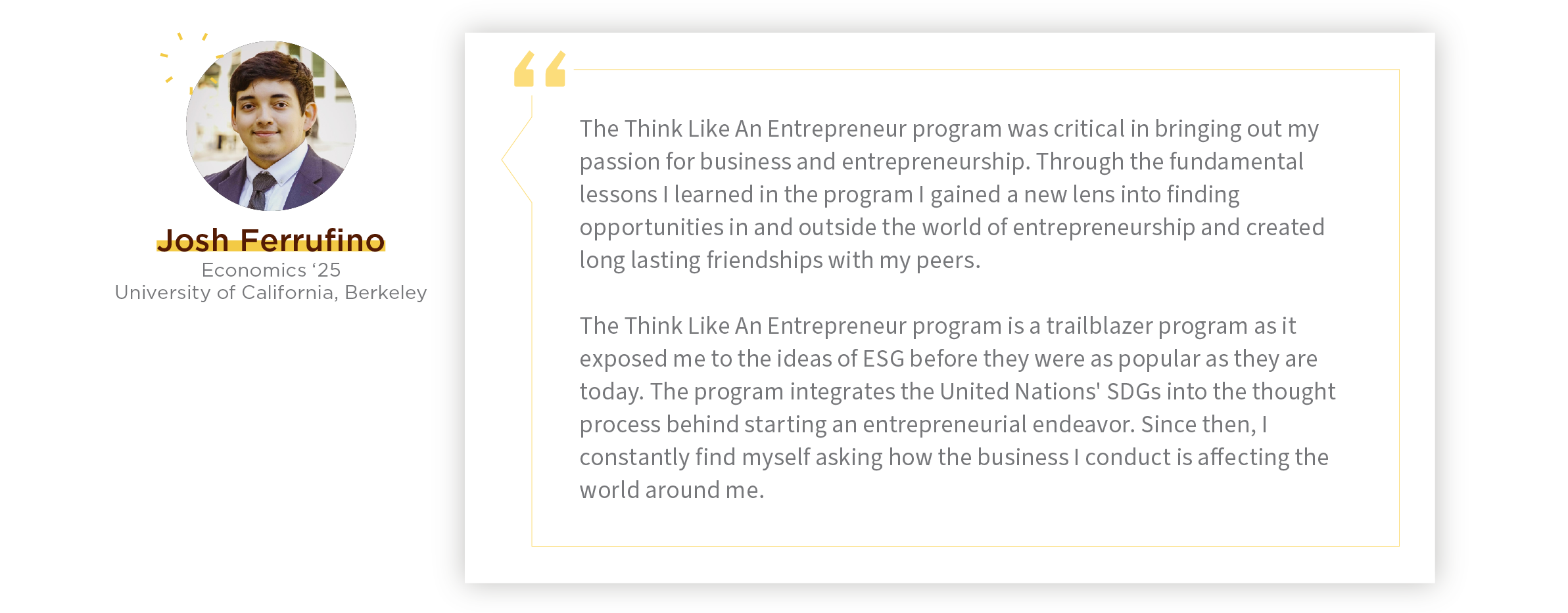 Quote: "The Think Like An Entrepreneur program was critical in bringing out my passion for business and entrepreneurship. Through the fundamental lessons I learned in the program I gained a new lens into finding opportunities in and outside the world of entrepreneurship and created long lasting friendships with my peers.    The Think Like An Entrepreneur program is a trailblazer program as it exposed me to the ideas of ESG before they were as popular as they are today. The program integrates the United Nations' SDGs into the thought process behind starting an entrepreneurial endeavor. Since then, I constantly find myself asking how the business I conduct is affecting the world around me." - Josh Ferrufino, program alum