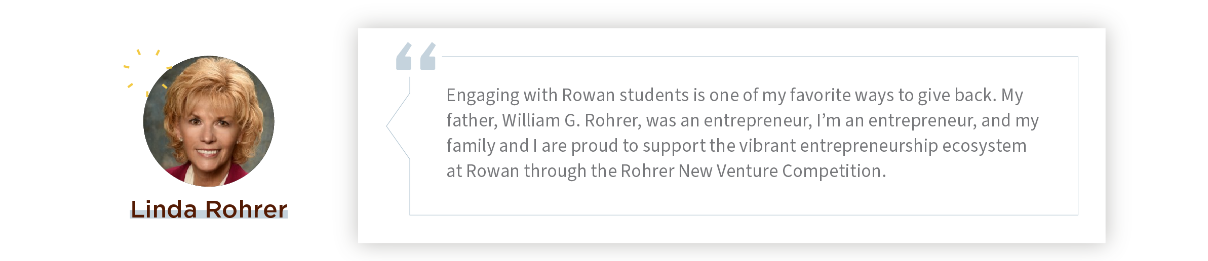 Quote: “Engaging with Rowan students is one of my favorite ways to give back. My father, William G. Rohrer, was an entrepreneur, I’m an entrepreneur, and my family and I are proud to support the vibrant entrepreneurship ecosystem at Rowan through the Rohrer New Venture Competition.”​