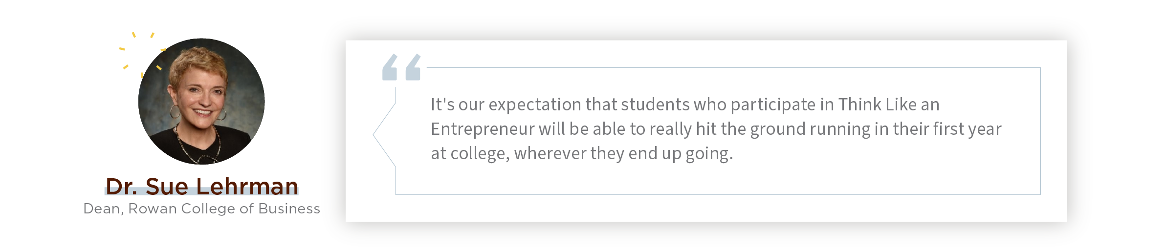 Quote:  "It's our expectation that students who participate in Think Like an Entrepreneur will be able to really hit the ground running in their first year at college, wherever they end up going."    - Rohrer College of Business Dean Dr. Sue Lehrman